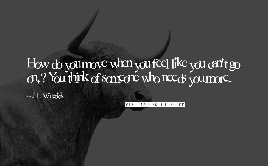 J.L. Witterick Quotes: How do you move when you feel like you can't go on.? You think of someone who needs you more.