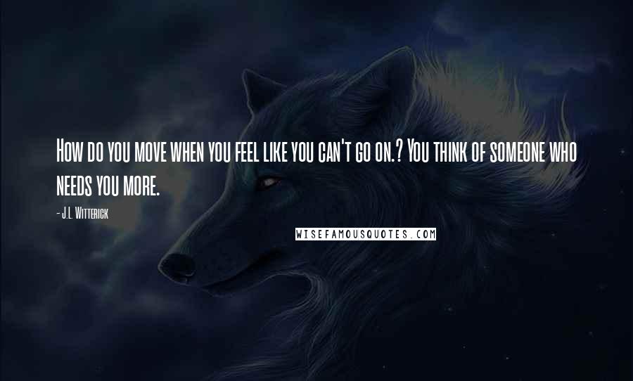 J.L. Witterick Quotes: How do you move when you feel like you can't go on.? You think of someone who needs you more.