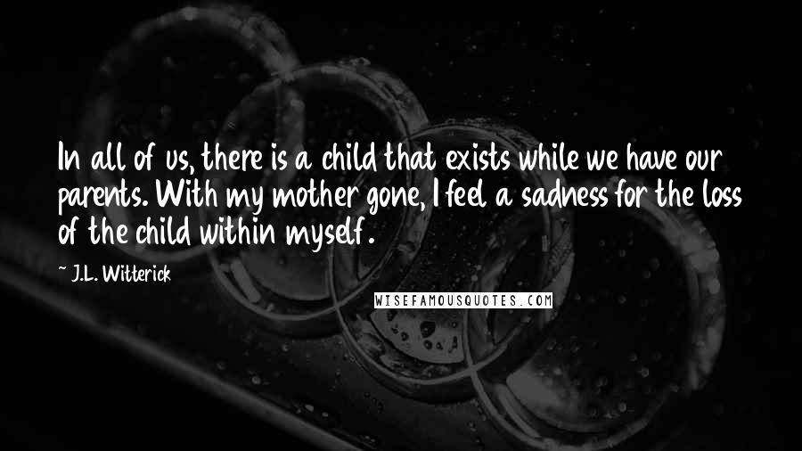 J.L. Witterick Quotes: In all of us, there is a child that exists while we have our parents. With my mother gone, I feel a sadness for the loss of the child within myself.