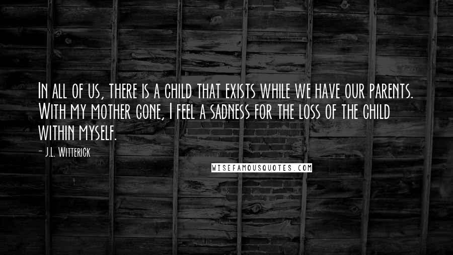 J.L. Witterick Quotes: In all of us, there is a child that exists while we have our parents. With my mother gone, I feel a sadness for the loss of the child within myself.