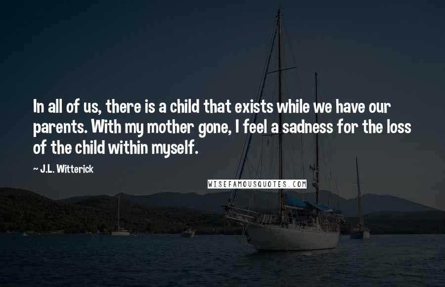 J.L. Witterick Quotes: In all of us, there is a child that exists while we have our parents. With my mother gone, I feel a sadness for the loss of the child within myself.