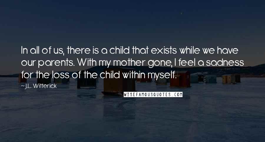 J.L. Witterick Quotes: In all of us, there is a child that exists while we have our parents. With my mother gone, I feel a sadness for the loss of the child within myself.