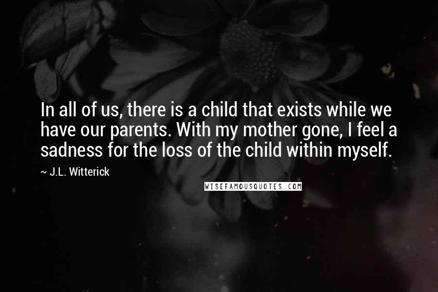 J.L. Witterick Quotes: In all of us, there is a child that exists while we have our parents. With my mother gone, I feel a sadness for the loss of the child within myself.