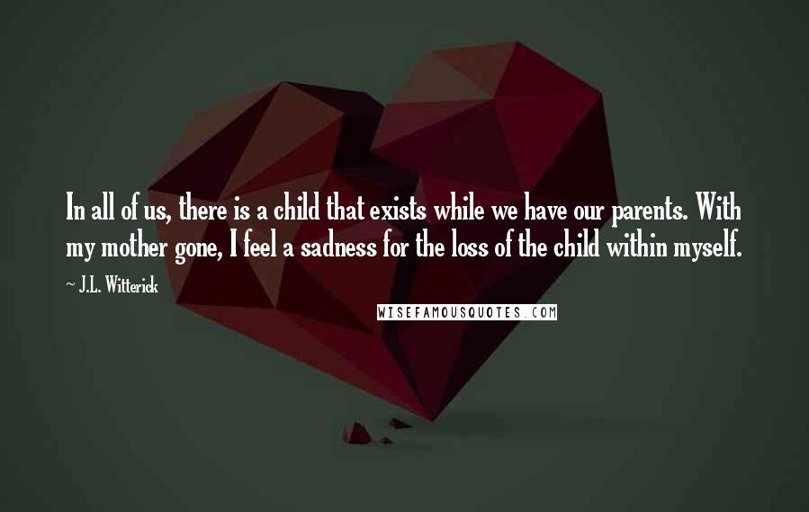 J.L. Witterick Quotes: In all of us, there is a child that exists while we have our parents. With my mother gone, I feel a sadness for the loss of the child within myself.