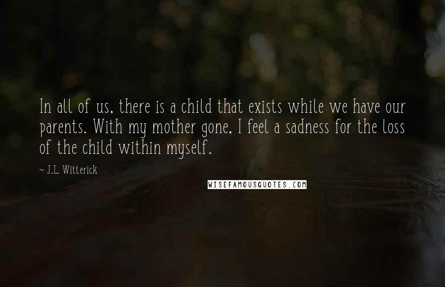 J.L. Witterick Quotes: In all of us, there is a child that exists while we have our parents. With my mother gone, I feel a sadness for the loss of the child within myself.