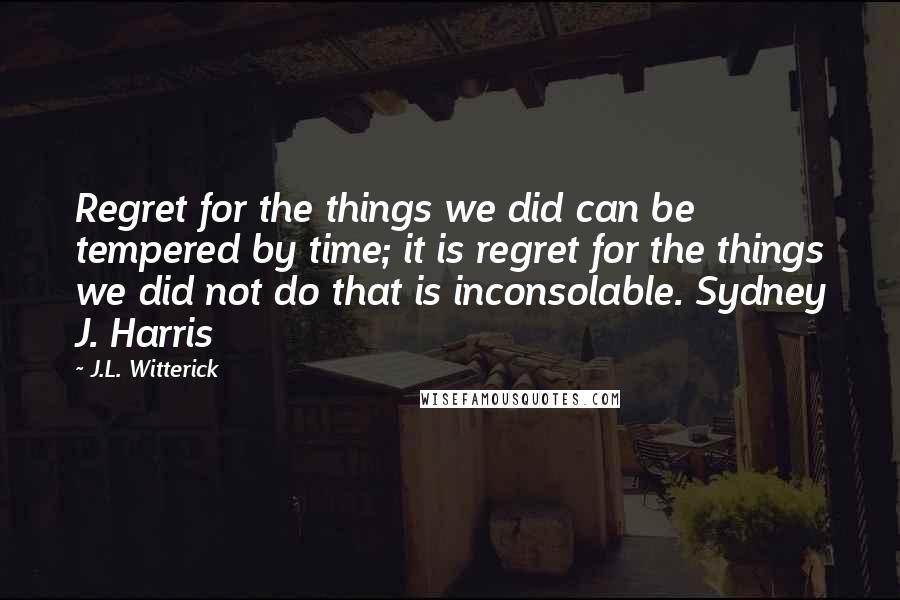 J.L. Witterick Quotes: Regret for the things we did can be tempered by time; it is regret for the things we did not do that is inconsolable. Sydney J. Harris