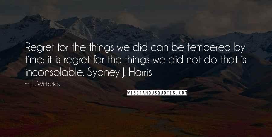 J.L. Witterick Quotes: Regret for the things we did can be tempered by time; it is regret for the things we did not do that is inconsolable. Sydney J. Harris