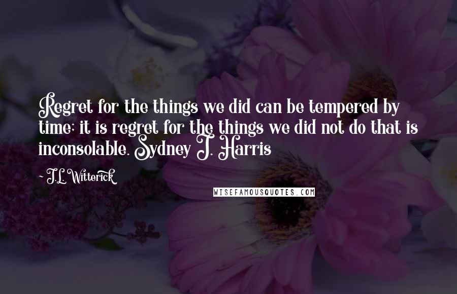 J.L. Witterick Quotes: Regret for the things we did can be tempered by time; it is regret for the things we did not do that is inconsolable. Sydney J. Harris