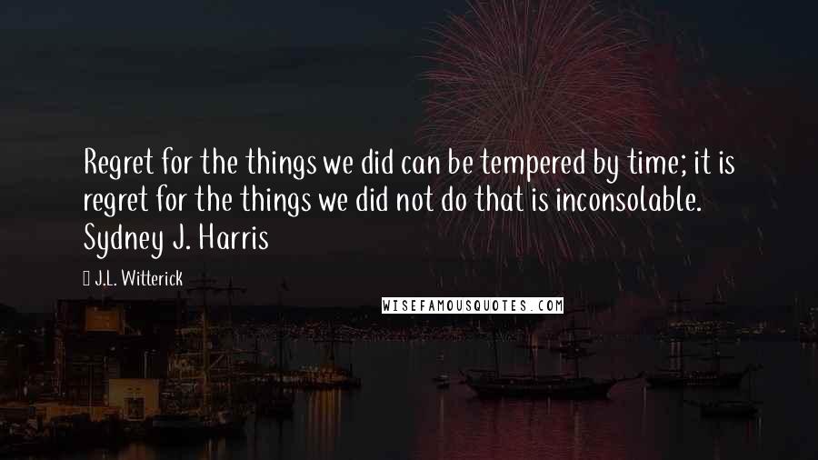 J.L. Witterick Quotes: Regret for the things we did can be tempered by time; it is regret for the things we did not do that is inconsolable. Sydney J. Harris