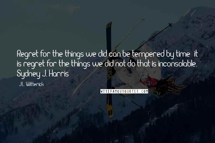 J.L. Witterick Quotes: Regret for the things we did can be tempered by time; it is regret for the things we did not do that is inconsolable. Sydney J. Harris