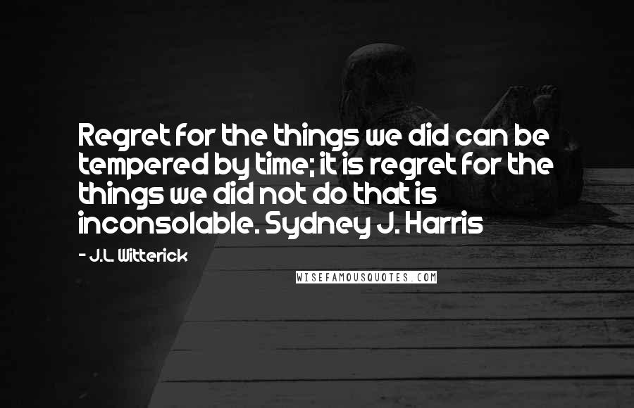 J.L. Witterick Quotes: Regret for the things we did can be tempered by time; it is regret for the things we did not do that is inconsolable. Sydney J. Harris