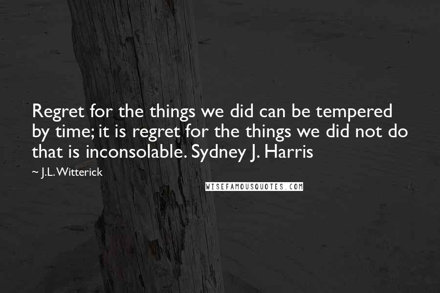 J.L. Witterick Quotes: Regret for the things we did can be tempered by time; it is regret for the things we did not do that is inconsolable. Sydney J. Harris