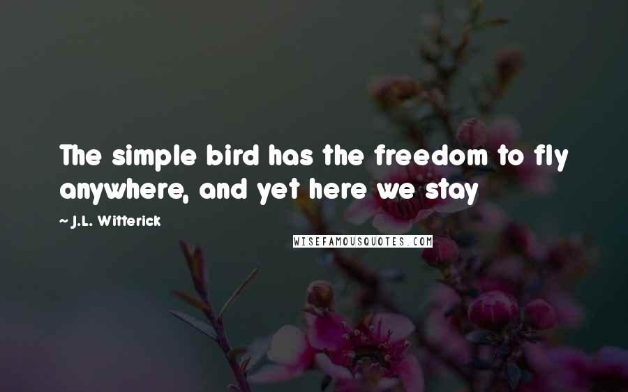 J.L. Witterick Quotes: The simple bird has the freedom to fly anywhere, and yet here we stay