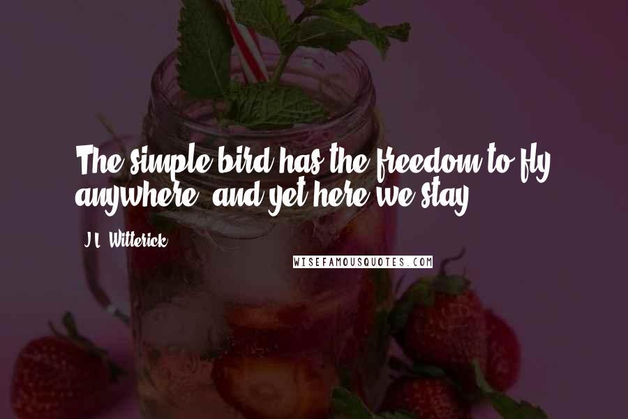 J.L. Witterick Quotes: The simple bird has the freedom to fly anywhere, and yet here we stay