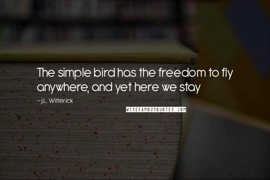 J.L. Witterick Quotes: The simple bird has the freedom to fly anywhere, and yet here we stay