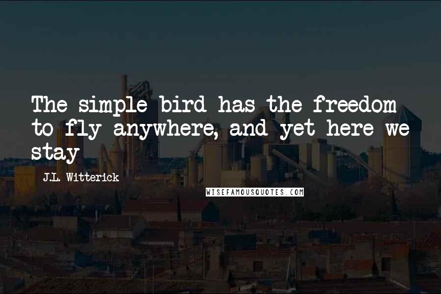 J.L. Witterick Quotes: The simple bird has the freedom to fly anywhere, and yet here we stay