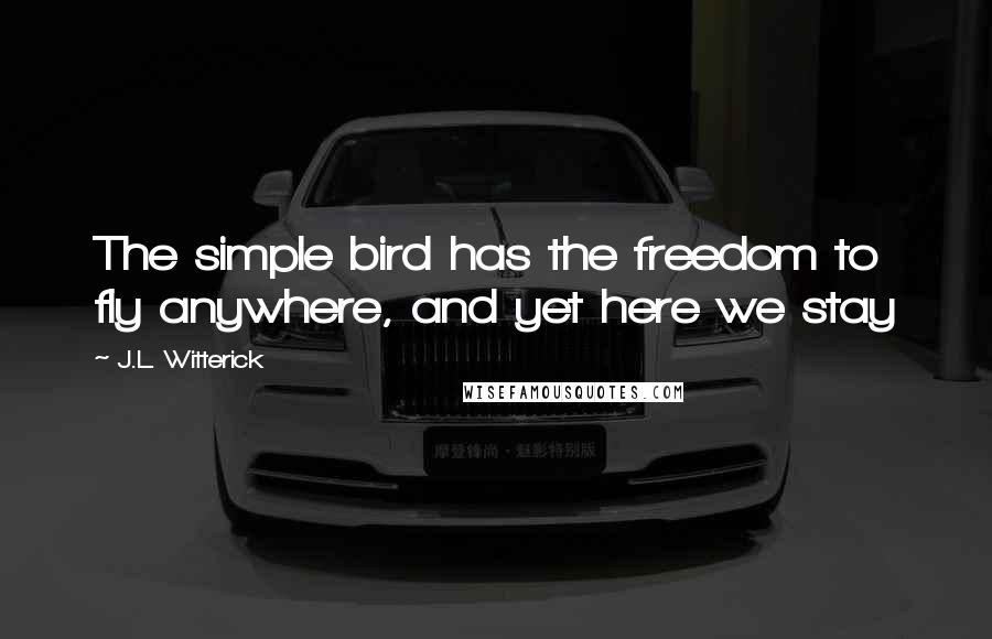 J.L. Witterick Quotes: The simple bird has the freedom to fly anywhere, and yet here we stay