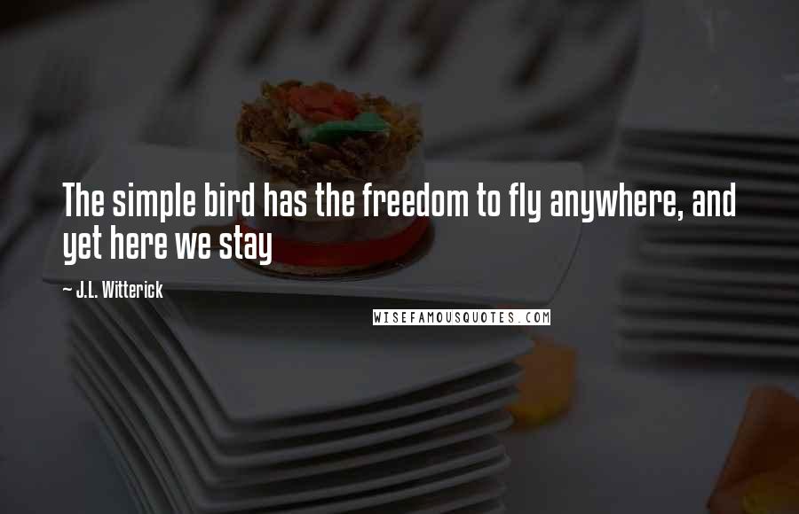 J.L. Witterick Quotes: The simple bird has the freedom to fly anywhere, and yet here we stay