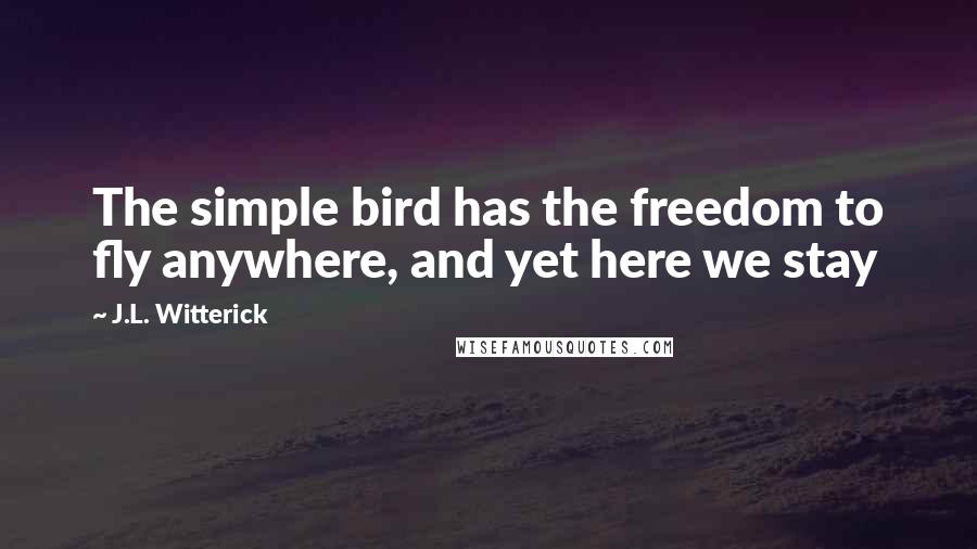 J.L. Witterick Quotes: The simple bird has the freedom to fly anywhere, and yet here we stay