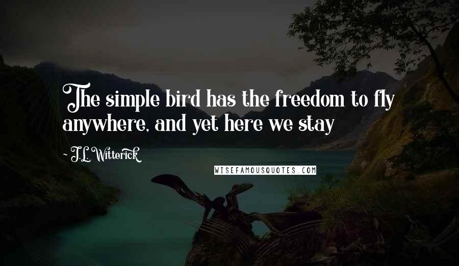 J.L. Witterick Quotes: The simple bird has the freedom to fly anywhere, and yet here we stay