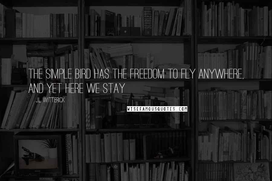 J.L. Witterick Quotes: The simple bird has the freedom to fly anywhere, and yet here we stay