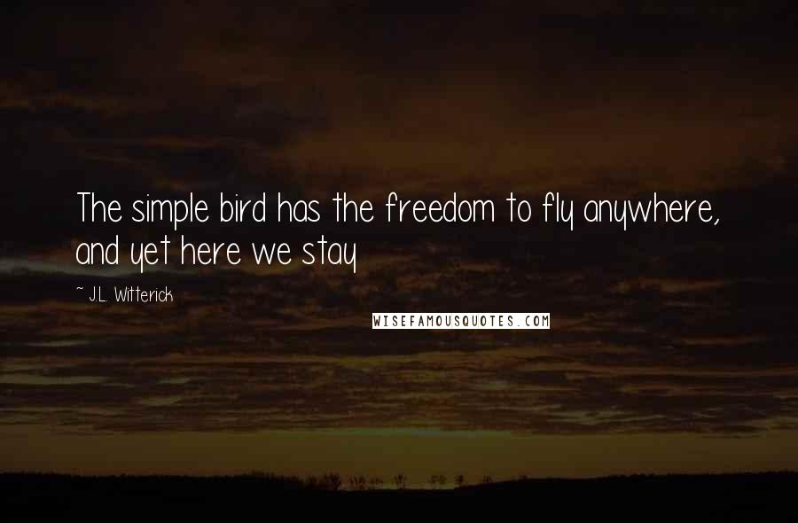 J.L. Witterick Quotes: The simple bird has the freedom to fly anywhere, and yet here we stay