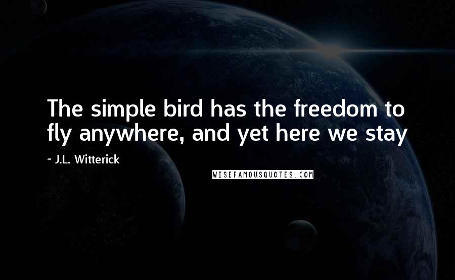 J.L. Witterick Quotes: The simple bird has the freedom to fly anywhere, and yet here we stay