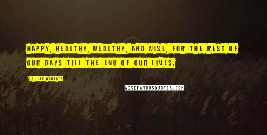 J. Lee Roberts Quotes: Happy, Healthy, Wealthy, and Wise, for the rest of our days till the end of our lives.
