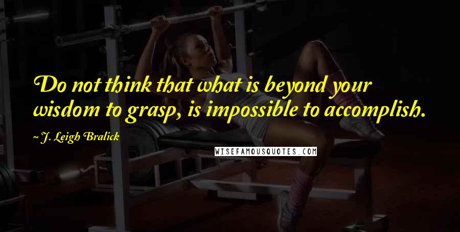 J. Leigh Bralick Quotes: Do not think that what is beyond your wisdom to grasp, is impossible to accomplish.