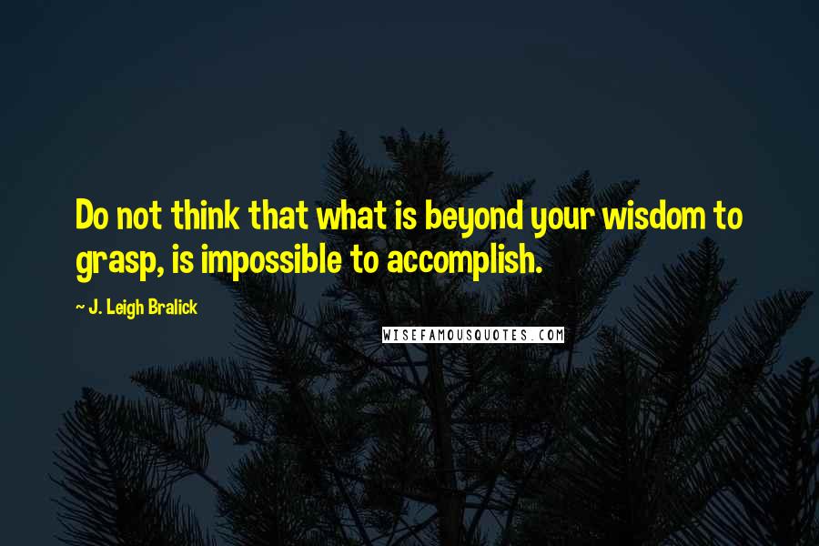 J. Leigh Bralick Quotes: Do not think that what is beyond your wisdom to grasp, is impossible to accomplish.