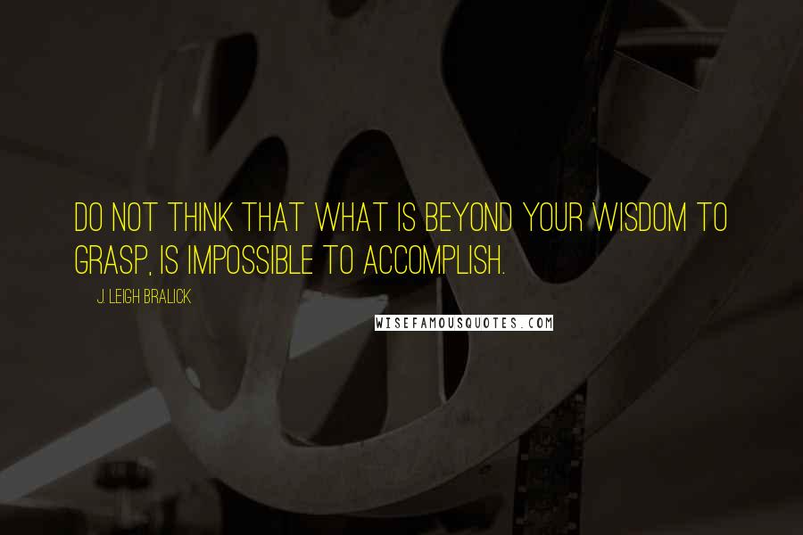 J. Leigh Bralick Quotes: Do not think that what is beyond your wisdom to grasp, is impossible to accomplish.