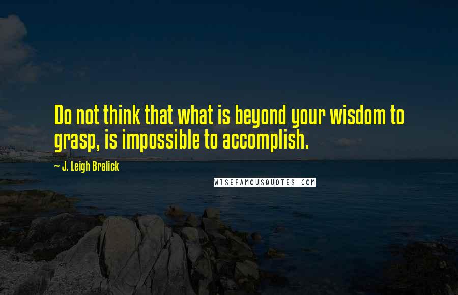 J. Leigh Bralick Quotes: Do not think that what is beyond your wisdom to grasp, is impossible to accomplish.