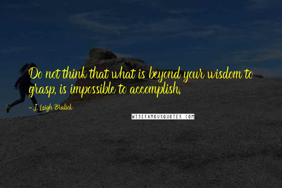 J. Leigh Bralick Quotes: Do not think that what is beyond your wisdom to grasp, is impossible to accomplish.