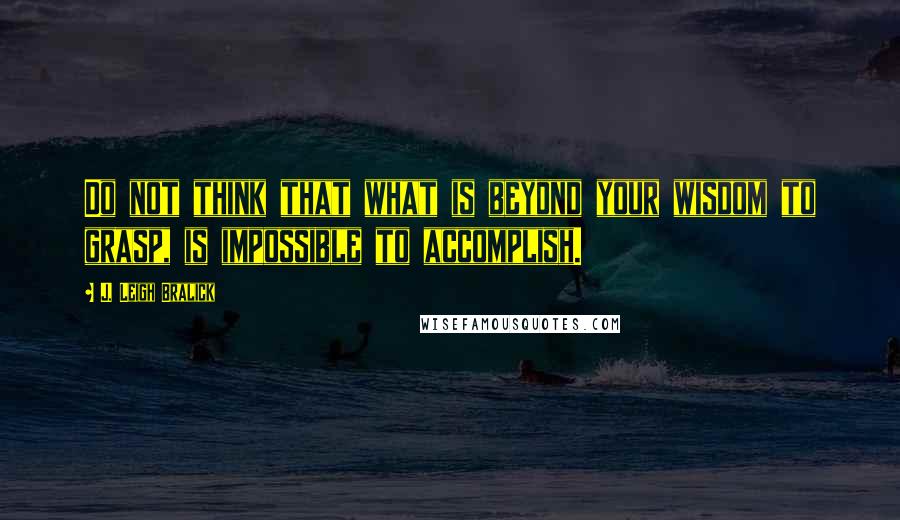 J. Leigh Bralick Quotes: Do not think that what is beyond your wisdom to grasp, is impossible to accomplish.