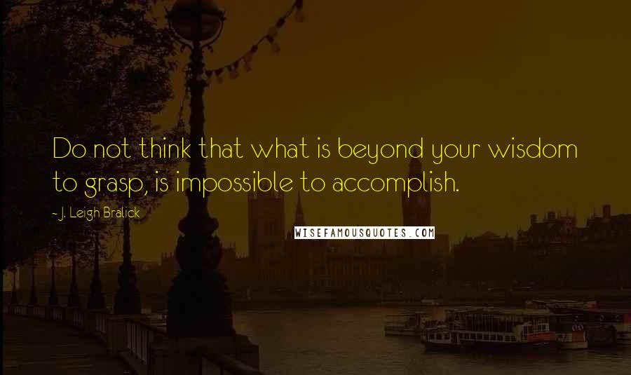 J. Leigh Bralick Quotes: Do not think that what is beyond your wisdom to grasp, is impossible to accomplish.