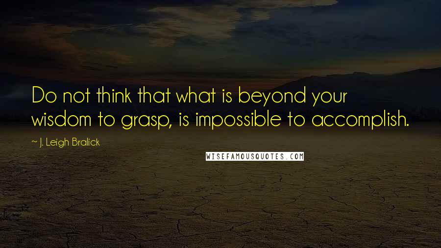 J. Leigh Bralick Quotes: Do not think that what is beyond your wisdom to grasp, is impossible to accomplish.