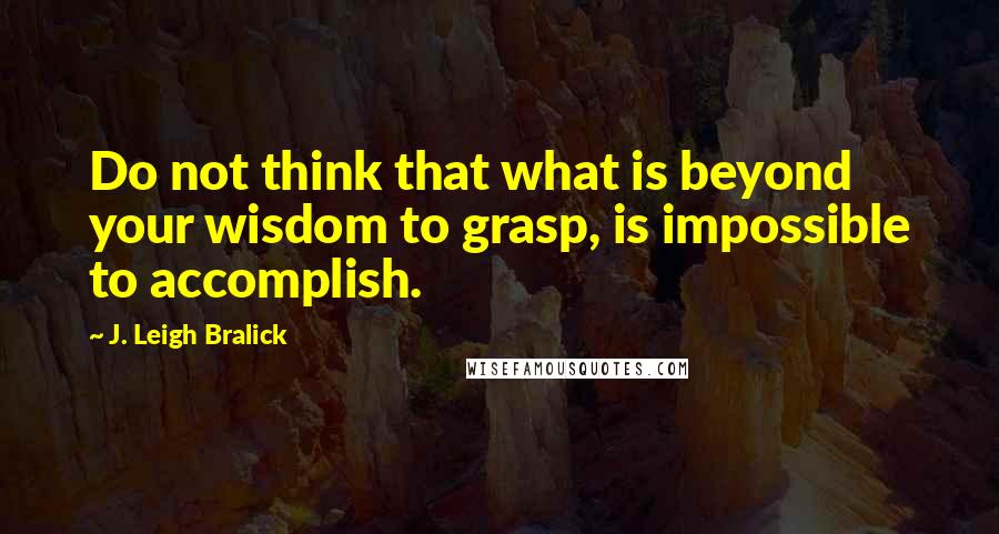 J. Leigh Bralick Quotes: Do not think that what is beyond your wisdom to grasp, is impossible to accomplish.