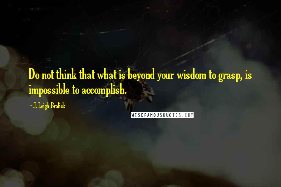 J. Leigh Bralick Quotes: Do not think that what is beyond your wisdom to grasp, is impossible to accomplish.