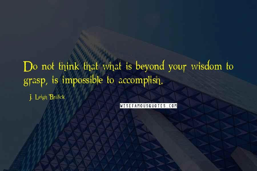 J. Leigh Bralick Quotes: Do not think that what is beyond your wisdom to grasp, is impossible to accomplish.