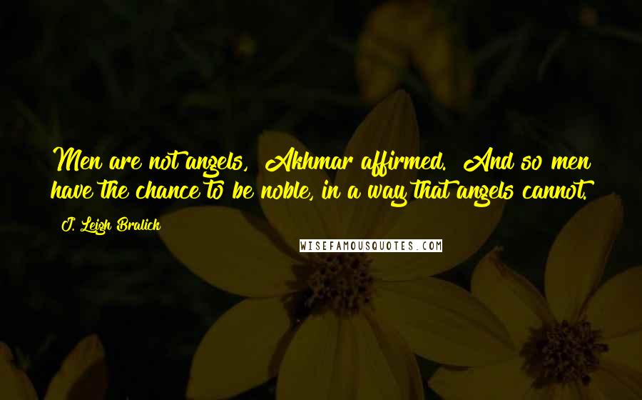 J. Leigh Bralick Quotes: Men are not angels," Akhmar affirmed. "And so men have the chance to be noble, in a way that angels cannot.