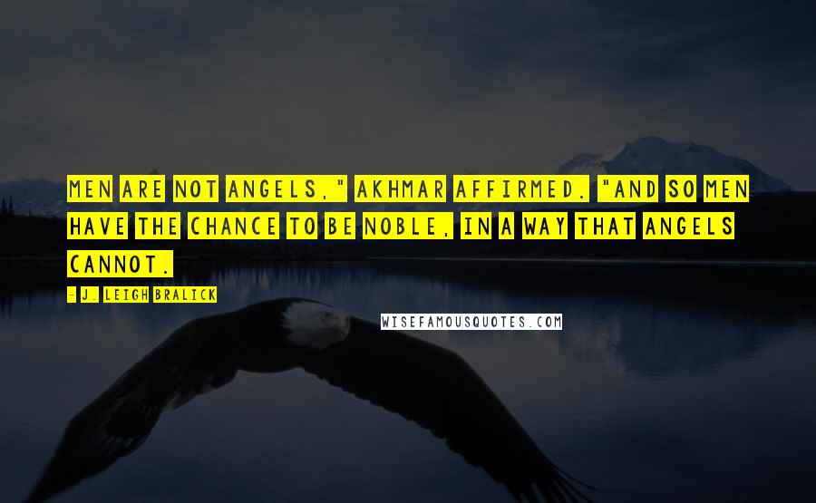 J. Leigh Bralick Quotes: Men are not angels," Akhmar affirmed. "And so men have the chance to be noble, in a way that angels cannot.