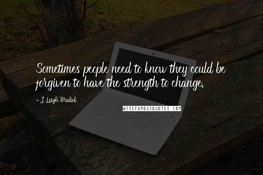 J. Leigh Bralick Quotes: Sometimes people need to know they could be forgiven to have the strength to change.