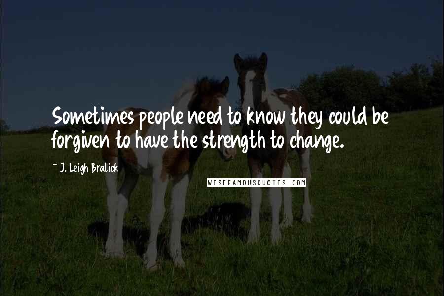 J. Leigh Bralick Quotes: Sometimes people need to know they could be forgiven to have the strength to change.