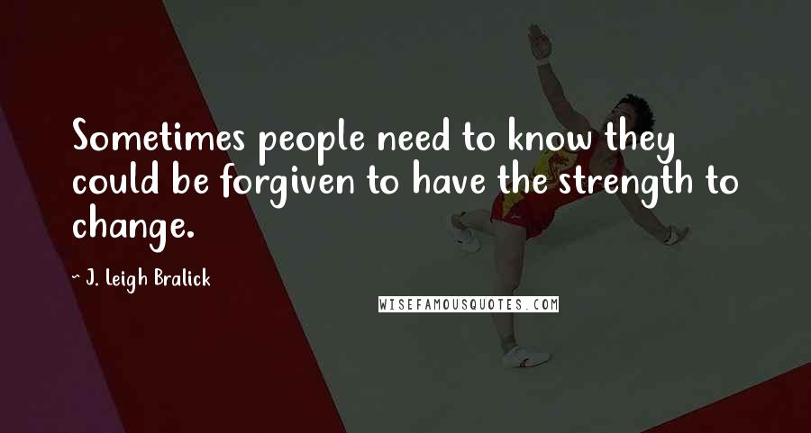 J. Leigh Bralick Quotes: Sometimes people need to know they could be forgiven to have the strength to change.