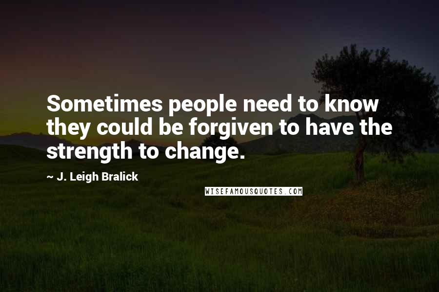 J. Leigh Bralick Quotes: Sometimes people need to know they could be forgiven to have the strength to change.