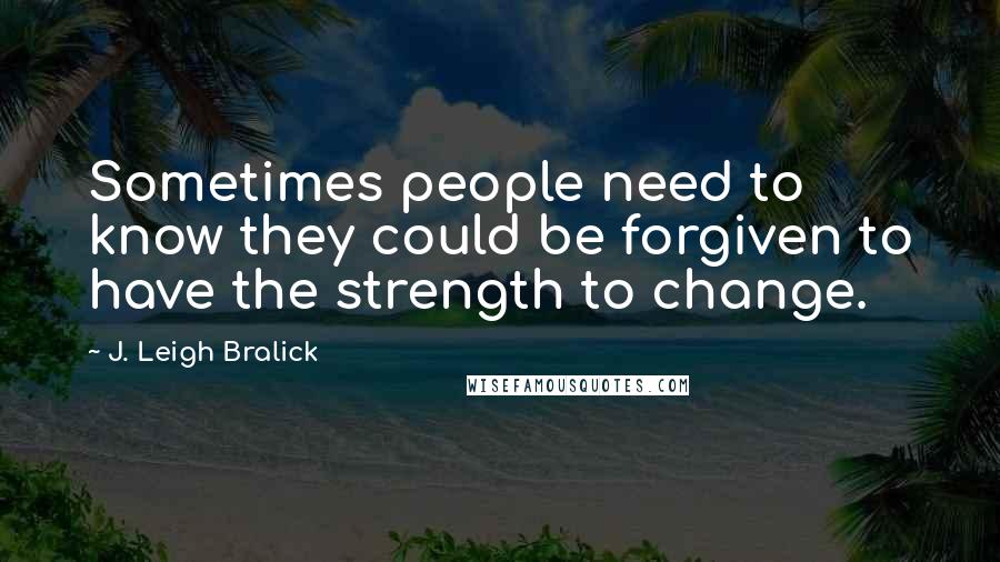 J. Leigh Bralick Quotes: Sometimes people need to know they could be forgiven to have the strength to change.