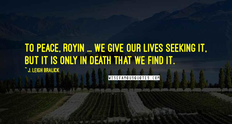 J. Leigh Bralick Quotes: To peace, Royin ... We give our lives seeking it, but it is only in death that we find it.