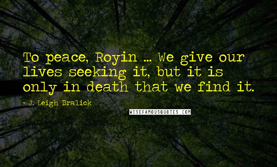 J. Leigh Bralick Quotes: To peace, Royin ... We give our lives seeking it, but it is only in death that we find it.