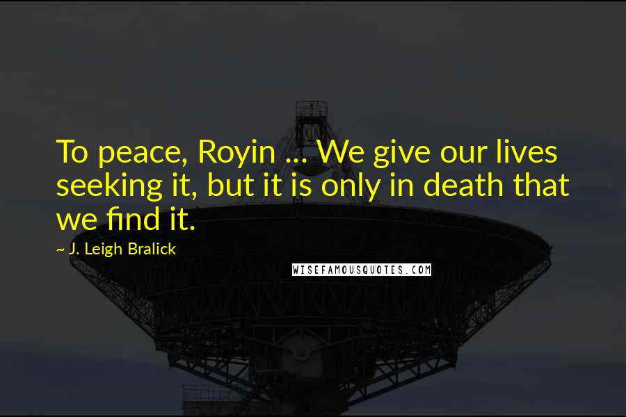 J. Leigh Bralick Quotes: To peace, Royin ... We give our lives seeking it, but it is only in death that we find it.