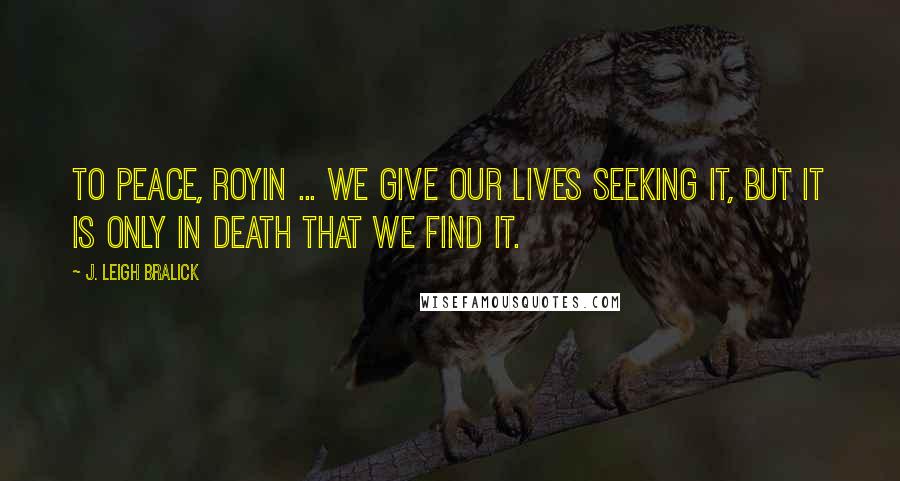 J. Leigh Bralick Quotes: To peace, Royin ... We give our lives seeking it, but it is only in death that we find it.